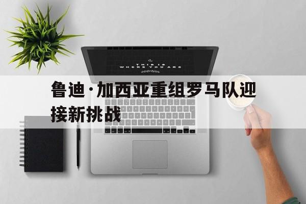 鲁迪·加西亚重组罗马队迎接新挑战的简单介绍