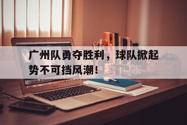 关于广州队勇夺胜利，球队掀起势不可挡风潮！的信息