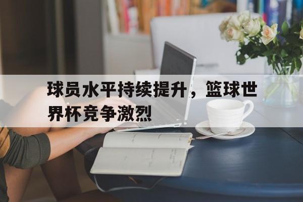 球员水平持续提升，篮球世界杯竞争激烈的简单介绍