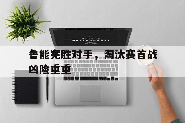 关于鲁能完胜对手，淘汰赛首战凶险重重的信息