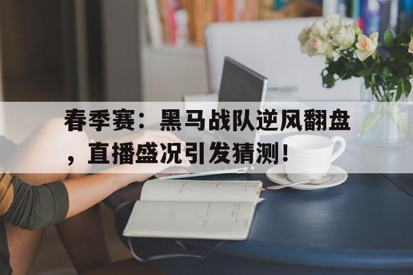 春季赛：黑马战队逆风翻盘，直播盛况引发猜测！