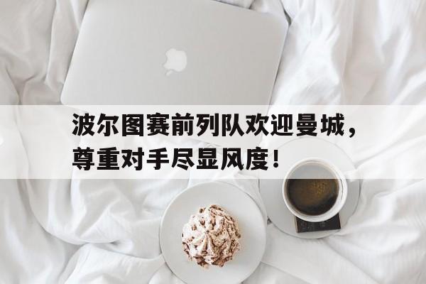 波尔图赛前列队欢迎曼城,尊重对手尽显风度! 波尔图赛前列队欢迎曼城,尊重对手尽显风度!