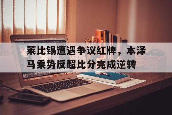 莱比锡遭遇争议红牌,本泽马乘势反超比分完成逆转 莱比锡遭遇争议红牌,本泽马乘势反超比分完成逆转