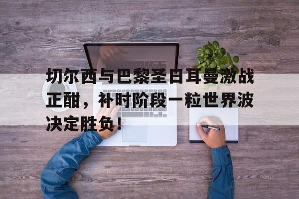 切尔西与巴黎圣日耳曼激战正酣，补时阶段一粒世界波决定胜负！