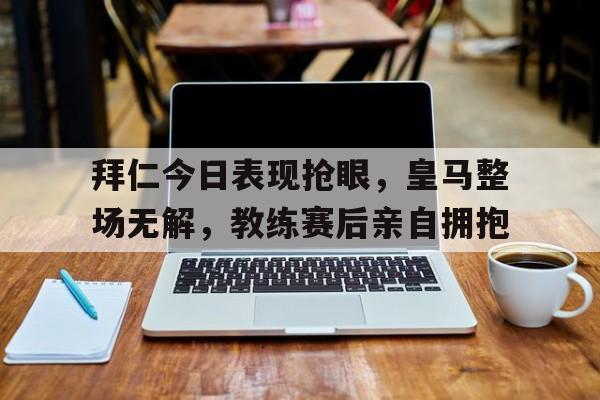 拜仁今日表现抢眼，皇马整场无解，教练赛后亲自拥抱