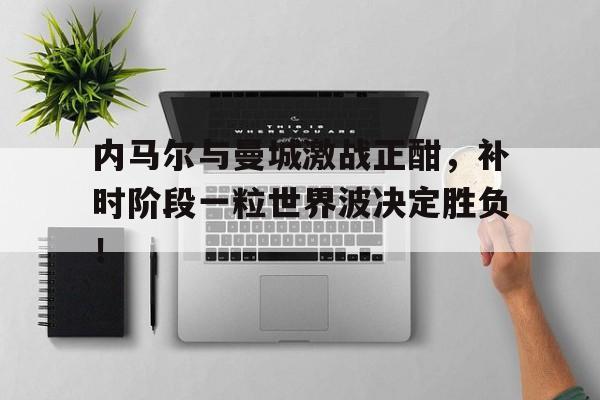 内马尔与曼城激战正酣，补时阶段一粒世界波决定胜负！