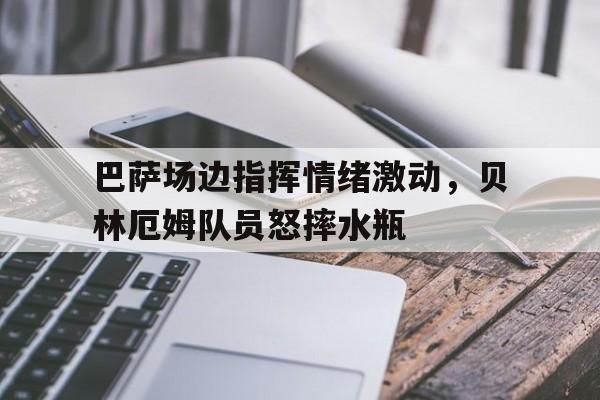 巴萨场边指挥情绪激动，贝林厄姆队员怒摔水瓶