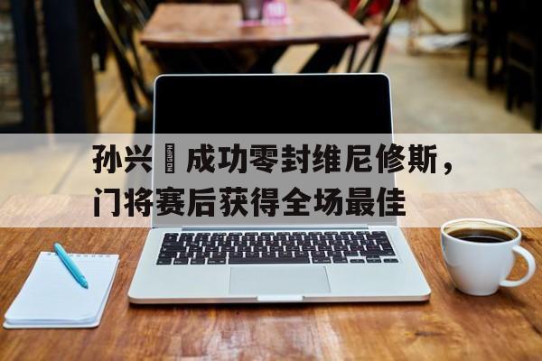 孙兴慜成功零封维尼修斯，门将赛后获得全场最佳